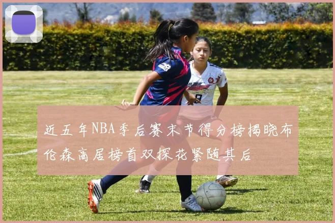 近五年NBA季后赛末节得分榜揭晓布伦森高居榜首双探花紧随其后