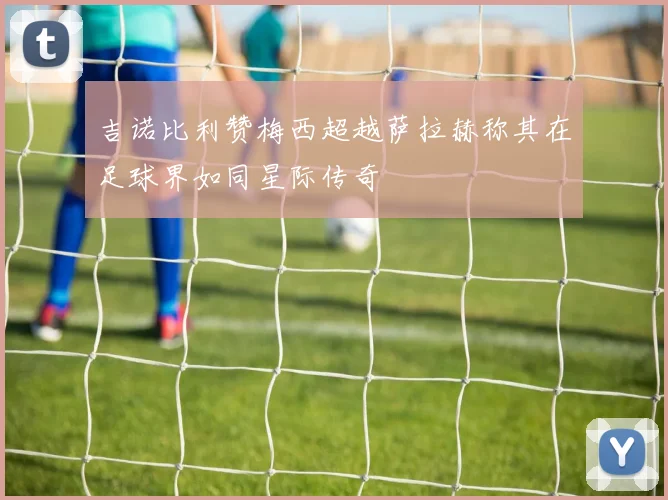 吉诺比利赞梅西超越萨拉赫称其在足球界如同星际传奇