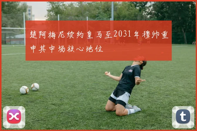 楚阿梅尼续约皇马至2031年穆帅重申其中场核心地位