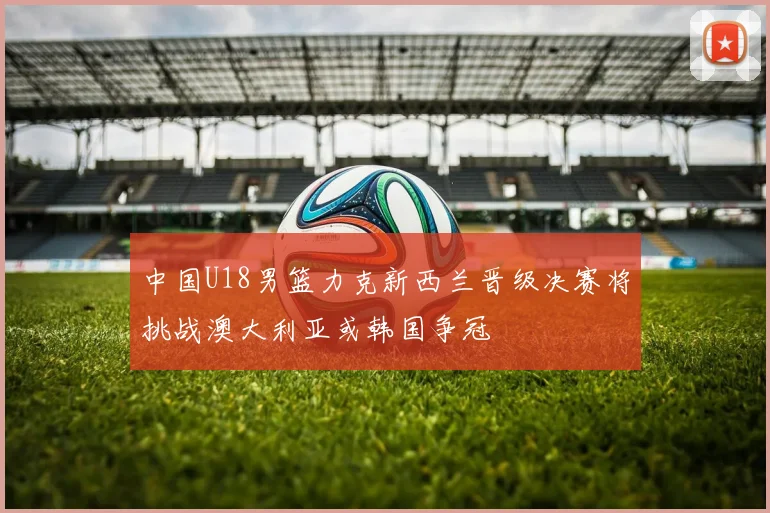 中国U18男篮力克新西兰晋级决赛将挑战澳大利亚或韩国争冠