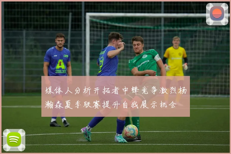 媒体人分析开拓者中锋竞争激烈杨瀚森夏季联赛提升自我展示机会