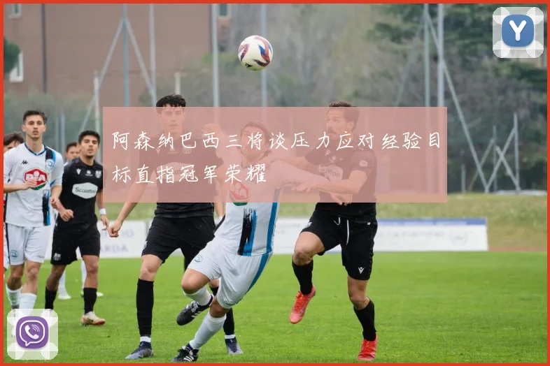 阿森纳巴西三将谈压力应对经验目标直指冠军荣耀