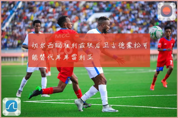 切尔西瞄准利兹联后卫古德蒙松可能替代库库雷利亚