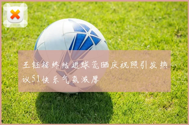 王钰栋终结进球荒晒庆祝照引发热议51快乐气氛浓厚