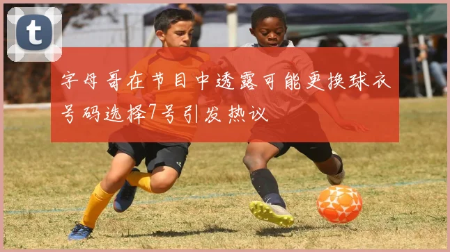 字母哥在节目中透露可能更换球衣号码选择7号引发热议