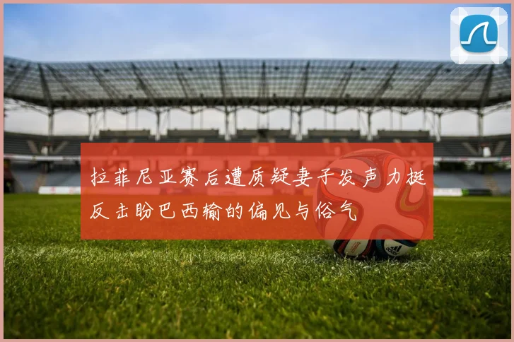拉菲尼亚赛后遭质疑妻子发声力挺反击盼巴西输的偏见与俗气