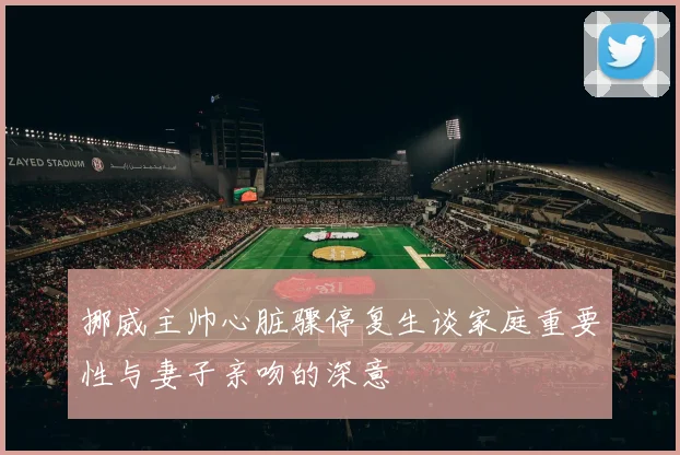 挪威主帅心脏骤停复生谈家庭重要性与妻子亲吻的深意