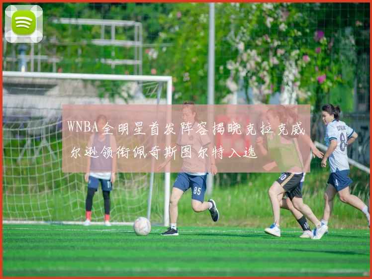 WNBA全明星首发阵容揭晓克拉克威尔逊领衔佩奇斯图尔特入选