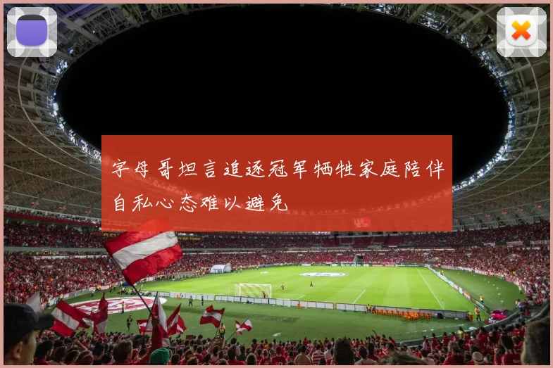 字母哥坦言追逐冠军牺牲家庭陪伴自私心态难以避免
