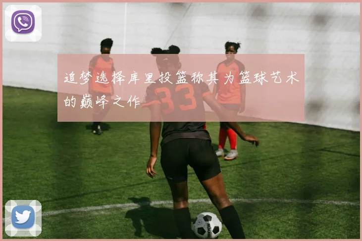 追梦选择库里投篮称其为篮球艺术的巅峰之作