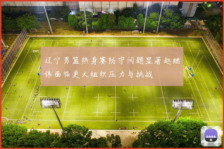 辽宁男篮热身赛防守问题显著赵继伟面临更大组织压力与挑战