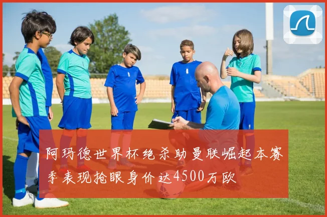 阿玛德世界杯绝杀助曼联崛起本赛季表现抢眼身价达4500万欧