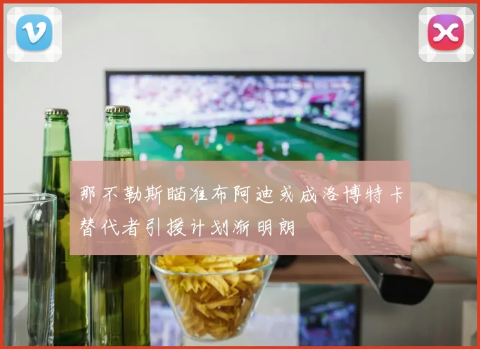那不勒斯瞄准布阿迪或成洛博特卡替代者引援计划渐明朗