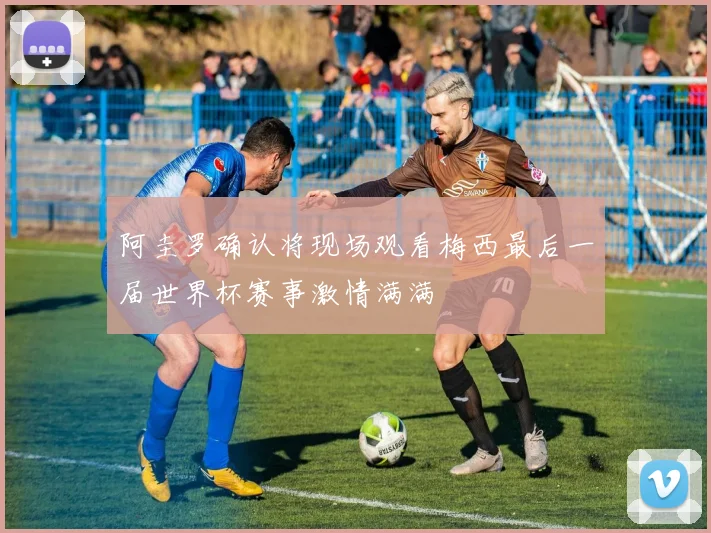 阿圭罗确认将现场观看梅西最后一届世界杯赛事激情满满