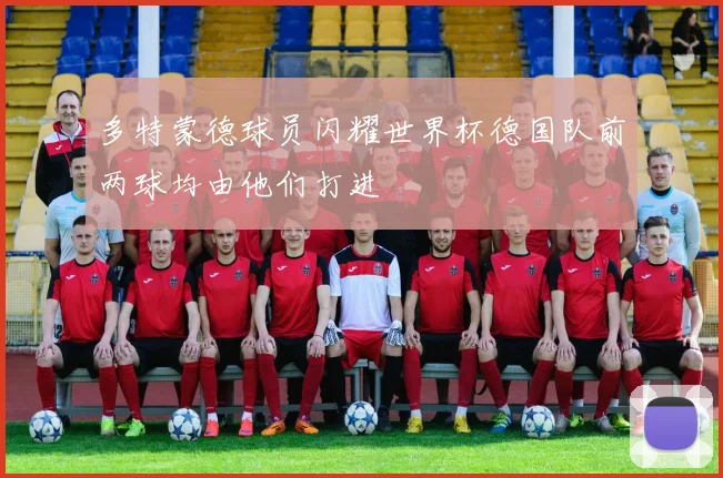 多特蒙德球员闪耀世界杯德国队前两球均由他们打进