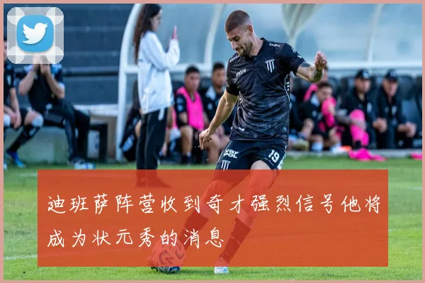 迪班萨阵营收到奇才强烈信号他将成为状元秀的消息