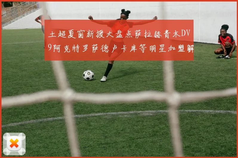 土超夏窗新援大盘点萨拉赫青木DV9阿克特罗萨德卢卡库等明星加盟解析