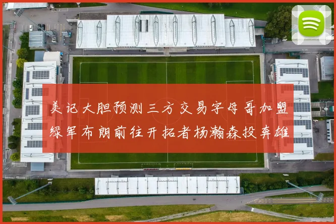 美记大胆预测三方交易字母哥加盟绿军布朗前往开拓者杨瀚森投奔雄鹿